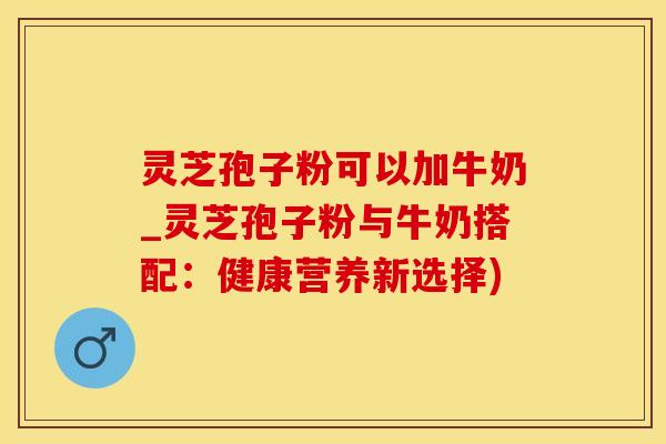 灵芝孢子粉可以加牛奶_灵芝孢子粉与牛奶搭配:健康营养新选择)