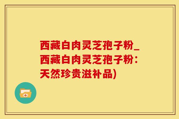 西藏白肉灵芝孢子粉_西藏白肉灵芝孢子粉:天然珍贵滋补品)