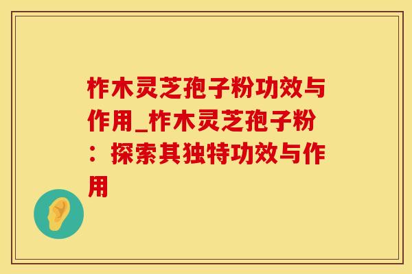 柞木灵芝孢子粉功效与作用_柞木灵芝孢子粉:探索其独特功效与作用