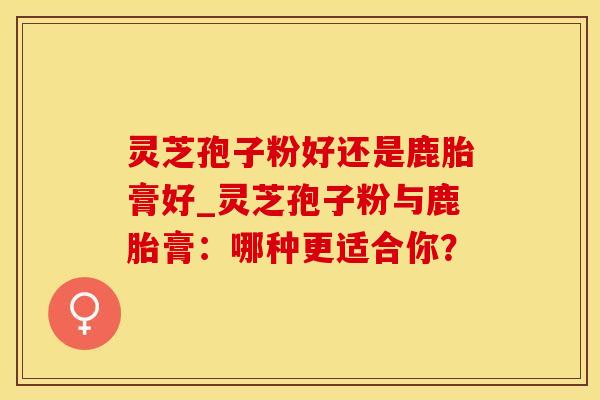 灵芝孢子粉好还是鹿胎膏好_灵芝孢子粉与鹿胎膏：哪种更适合你？