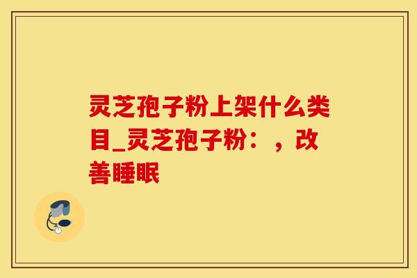 灵芝孢子粉上架什么类目_灵芝孢子粉:,改善睡眠