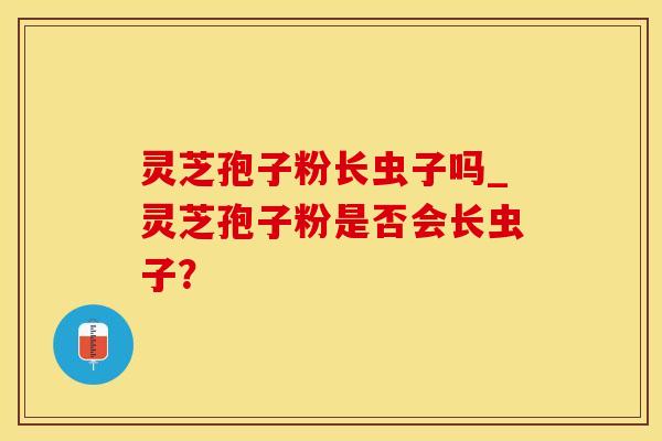 灵芝孢子粉长虫子吗_灵芝孢子粉是否会长虫子?