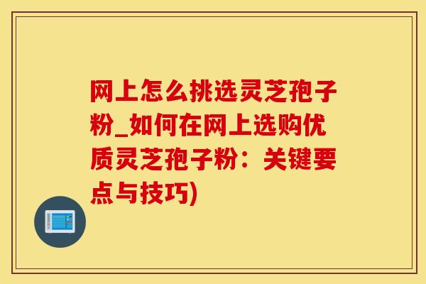 网上怎么挑选灵芝孢子粉_如何在网上选购优质灵芝孢子粉:关键要点与技巧)