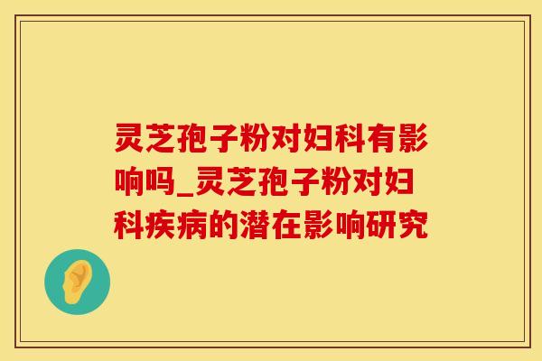 灵芝孢子粉对妇科有影响吗_灵芝孢子粉对妇科疾病的潜在影响研究