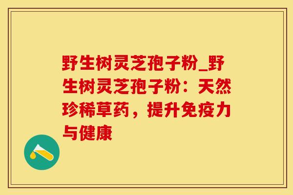 野生树灵芝孢子粉_野生树灵芝孢子粉：天然珍稀草药，提升免疫力与健康