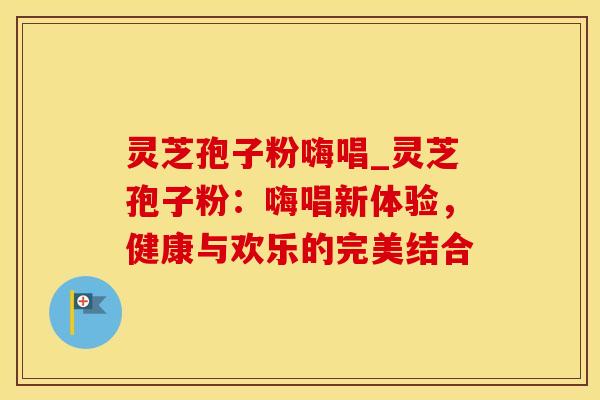 灵芝孢子粉嗨唱_灵芝孢子粉:嗨唱新体验,健康与欢乐的完美结合