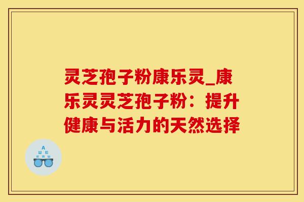 灵芝孢子粉康乐灵_康乐灵灵芝孢子粉:提升健康与活力的天然选择