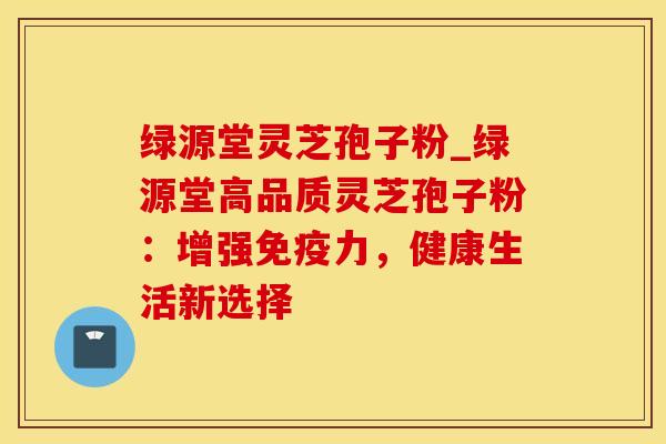 绿源堂灵芝孢子粉_绿源堂高品质灵芝孢子粉：增强免疫力，健康生活新选择
