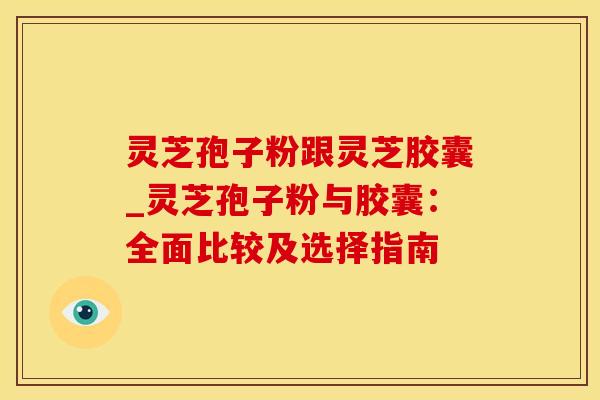 灵芝孢子粉跟灵芝胶囊_灵芝孢子粉与胶囊:全面比较及选择指南