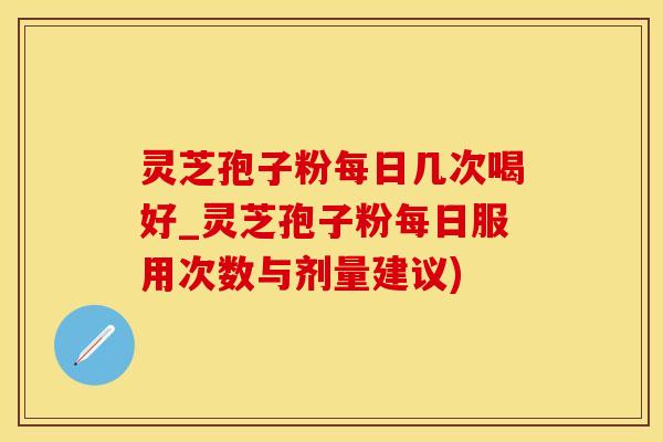 灵芝孢子粉每日几次喝好_灵芝孢子粉每日服用次数与剂量建议)
