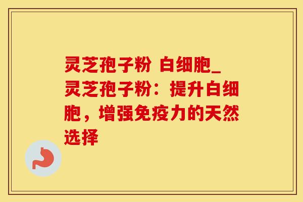 灵芝孢子粉 白细胞_灵芝孢子粉:提升白细胞,增强免疫力的天然选择