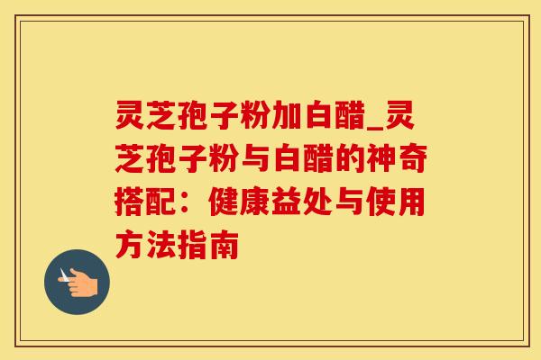 灵芝孢子粉加白醋_灵芝孢子粉与白醋的神奇搭配:健康益处与使用方法指南