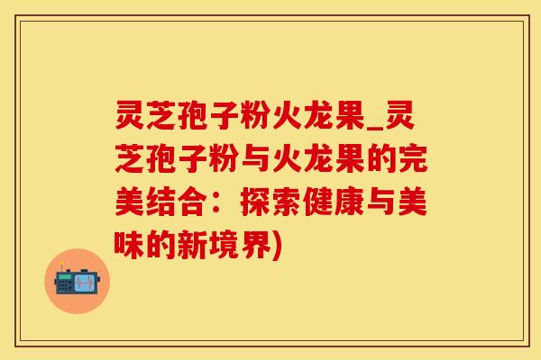 灵芝孢子粉火龙果_灵芝孢子粉与火龙果的完美结合:探索健康与美味的新境界)