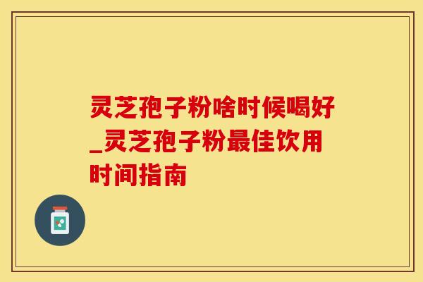 灵芝孢子粉啥时候喝好_灵芝孢子粉最佳饮用时间指南