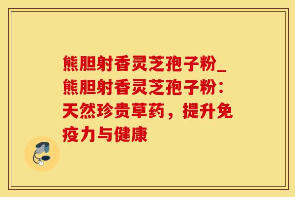 熊胆射香灵芝孢子粉_熊胆射香灵芝孢子粉：天然珍贵草药，提升免疫力与健康