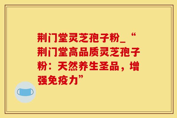荆门堂灵芝孢子粉_“荆门堂高品质灵芝孢子粉:天然养生圣品,增强免疫力”