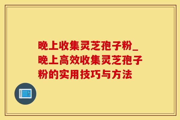 晚上收集灵芝孢子粉_晚上高效收集灵芝孢子粉的实用技巧与方法