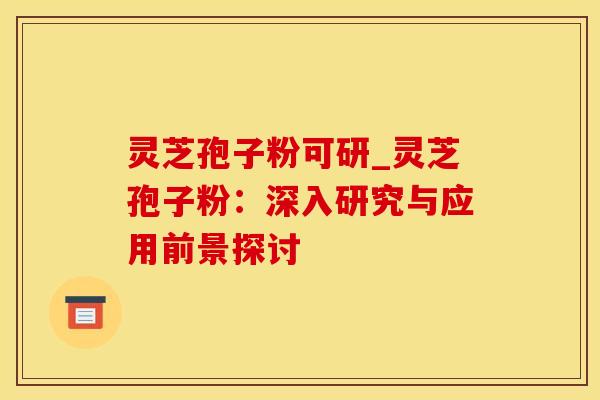 灵芝孢子粉可研_灵芝孢子粉：深入研究与应用前景探讨