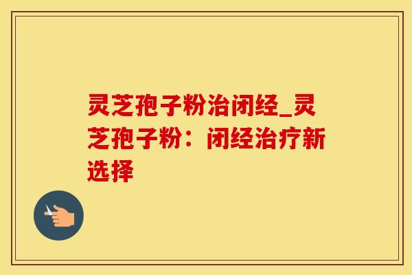 灵芝孢子粉治闭经_灵芝孢子粉:闭经治疗新选择