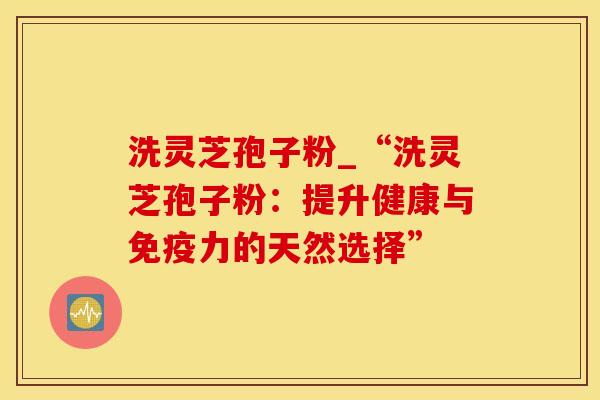 洗灵芝孢子粉_“洗灵芝孢子粉：提升健康与免疫力的天然选择”