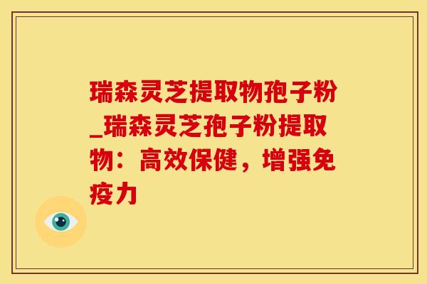 瑞森灵芝提取物孢子粉_瑞森灵芝孢子粉提取物：高效保健，增强免疫力