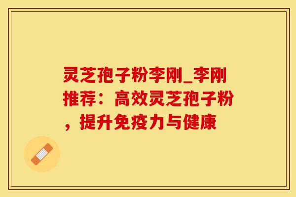 灵芝孢子粉李刚_李刚推荐：高效灵芝孢子粉，提升免疫力与健康