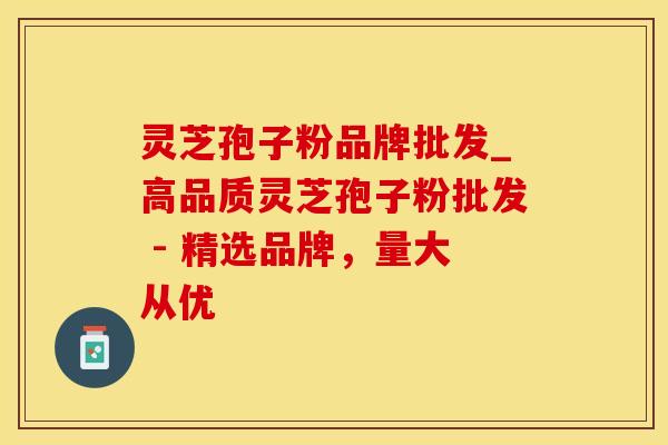 灵芝孢子粉品牌批发_高品质灵芝孢子粉批发 - 精选品牌,量大从优