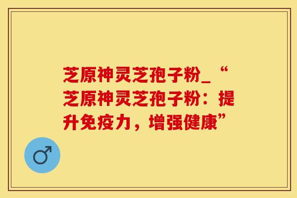 芝原神灵芝孢子粉_“芝原神灵芝孢子粉：提升免疫力，增强健康”