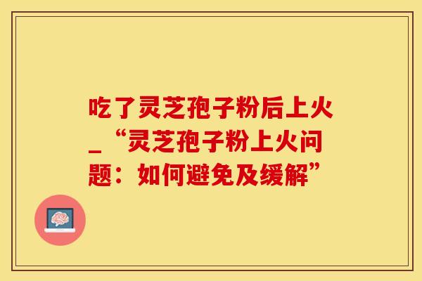 吃了灵芝孢子粉后上火_“灵芝孢子粉上火问题:如何避免及缓解”
