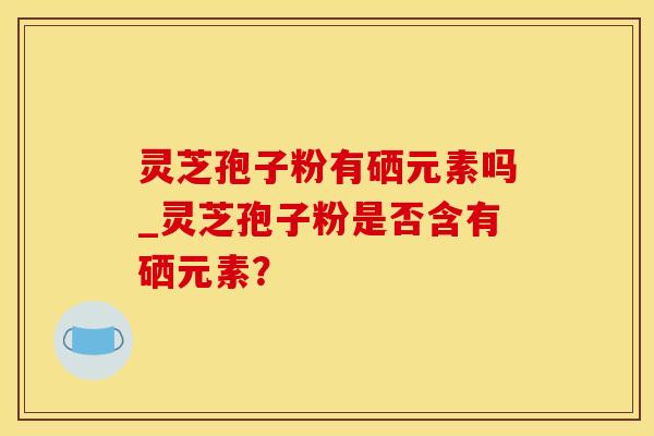 灵芝孢子粉有硒元素吗_灵芝孢子粉是否含有硒元素？