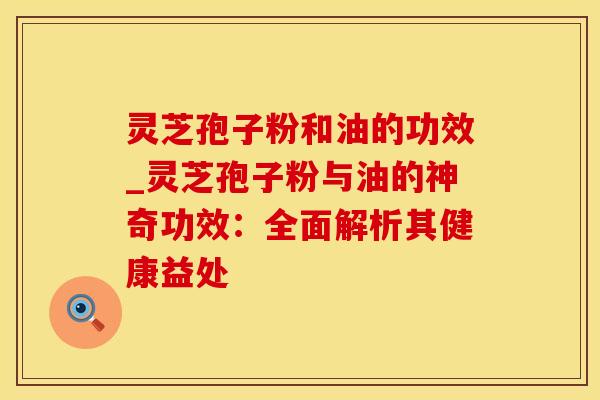 灵芝孢子粉和油的功效_灵芝孢子粉与油的神奇功效:全面解析其健康益处