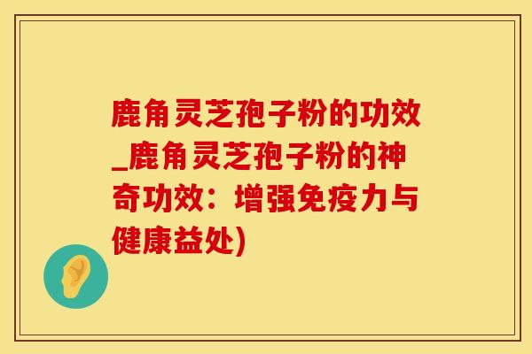 鹿角灵芝孢子粉的功效_鹿角灵芝孢子粉的神奇功效:增强免疫力与健康益处)