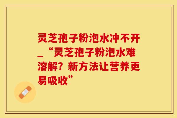灵芝孢子粉泡水冲不开_“灵芝孢子粉泡水难溶解?新方法让营养更易吸收”
