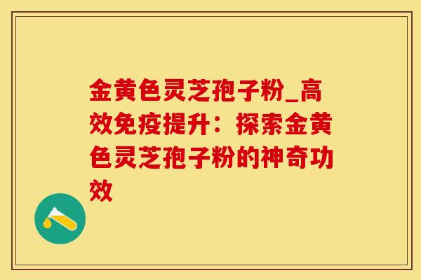 金黄色灵芝孢子粉_高效免疫提升：探索金黄色灵芝孢子粉的神奇功效