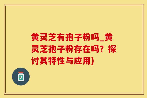 黄灵芝有孢子粉吗_黄灵芝孢子粉存在吗?探讨其特性与应用)