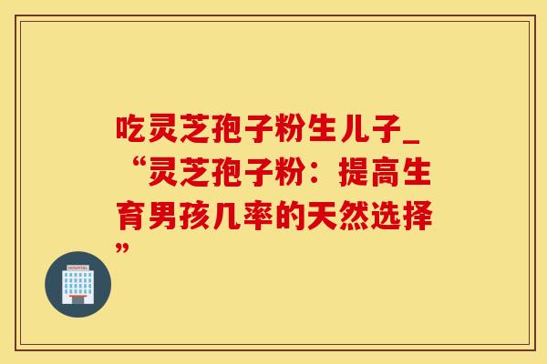 吃灵芝孢子粉生儿子_“灵芝孢子粉:提高生育男孩几率的天然选择”