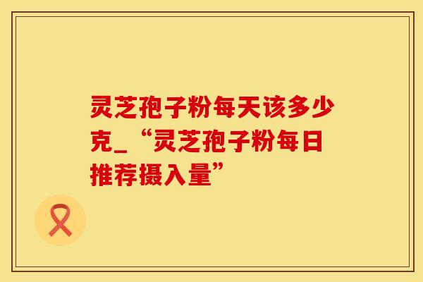 灵芝孢子粉每天该多少克_“灵芝孢子粉每日推荐摄入量”
