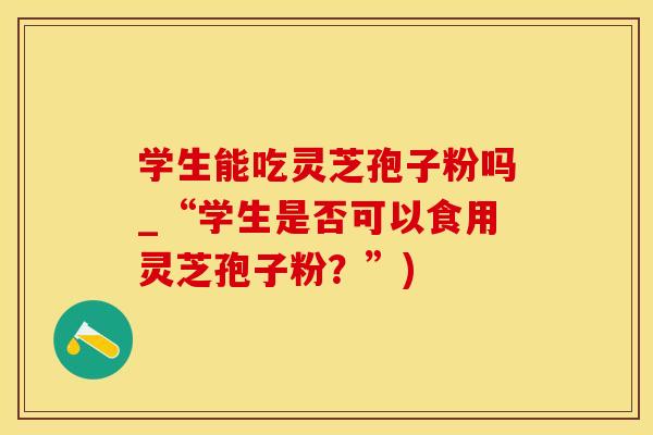 学生能吃灵芝孢子粉吗_“学生是否可以食用灵芝孢子粉?”)
