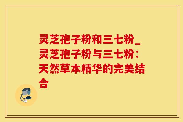 灵芝孢子粉和三七粉_灵芝孢子粉与三七粉：天然草本精华的完美结合