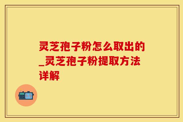 灵芝孢子粉怎么取出的_灵芝孢子粉提取方法详解