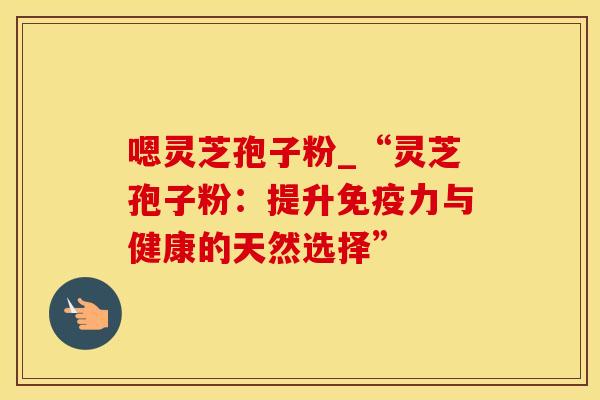嗯灵芝孢子粉_“灵芝孢子粉:提升免疫力与健康的天然选择”