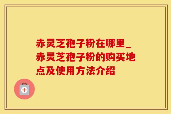 赤灵芝孢子粉在哪里_赤灵芝孢子粉的购买地点及使用方法介绍