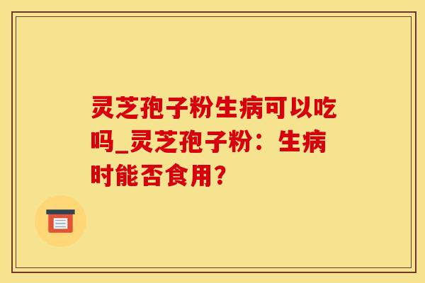 灵芝孢子粉生病可以吃吗_灵芝孢子粉:生病时能否食用?
