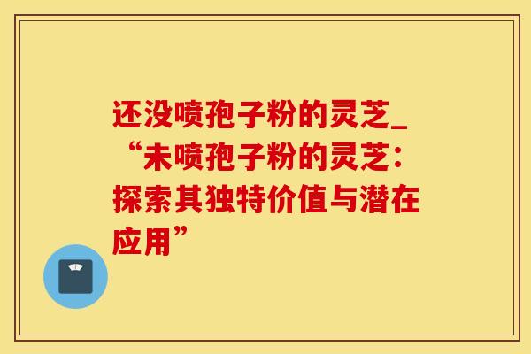 还没喷孢子粉的灵芝_“未喷孢子粉的灵芝：探索其独特价值与潜在应用”