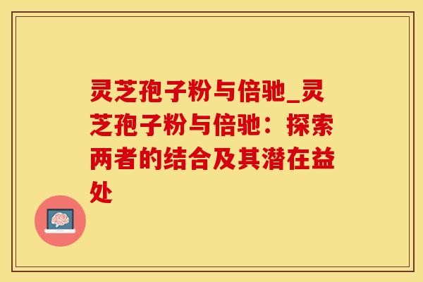 灵芝孢子粉与倍驰_灵芝孢子粉与倍驰：探索两者的结合及其潜在益处
