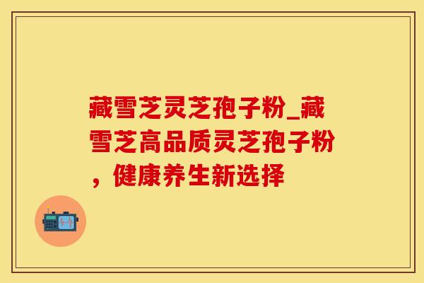 藏雪芝灵芝孢子粉_藏雪芝高品质灵芝孢子粉,健康养生新选择