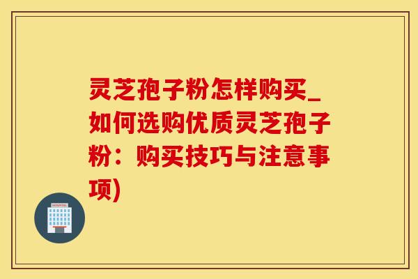灵芝孢子粉怎样购买_如何选购优质灵芝孢子粉:购买技巧与注意事项)