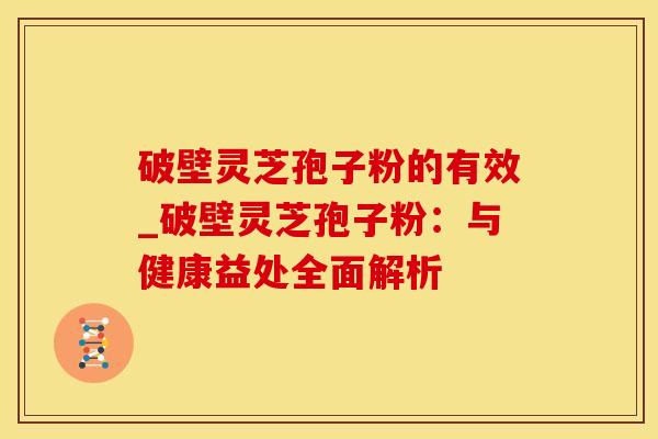 破壁灵芝孢子粉的有效_破壁灵芝孢子粉：与健康益处全面解析