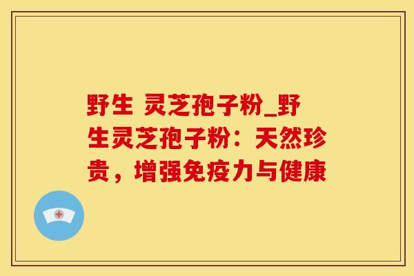 野生 灵芝孢子粉_野生灵芝孢子粉:天然珍贵,增强免疫力与健康