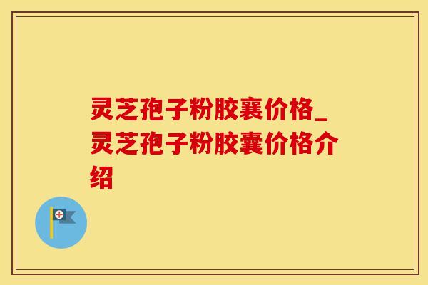 灵芝孢子粉胶襄价格_灵芝孢子粉胶囊价格介绍
